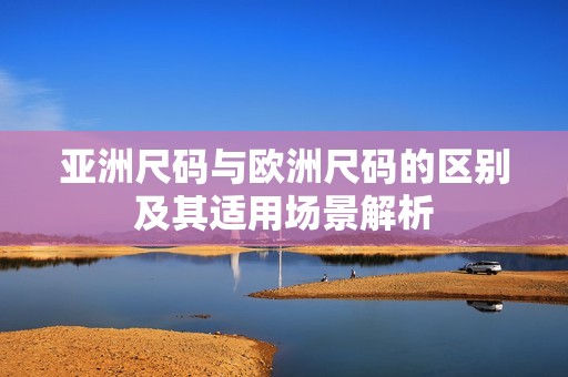 亚洲尺码与欧洲尺码的区别及其适用场景解析