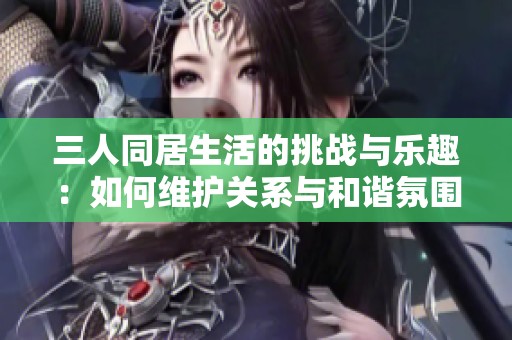 三人同居生活的挑战与乐趣：如何维护关系与和谐氛围