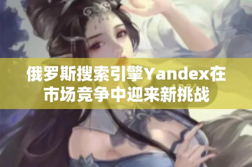 俄罗斯搜索引擎Yandex在市场竞争中迎来新挑战