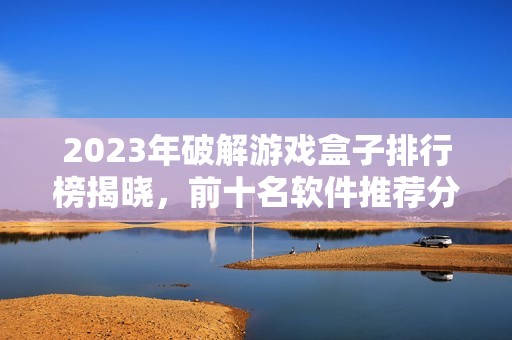 2023年破解游戏盒子排行榜揭晓，前十名软件推荐分析