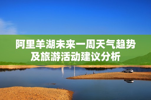 阿里羊湖未来一周天气趋势及旅游活动建议分析