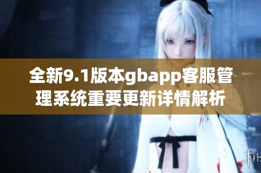 全新9.1版本gbapp客服管理系统重要更新详情解析