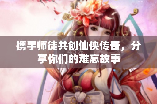 携手师徒共创仙侠传奇，分享你们的难忘故事