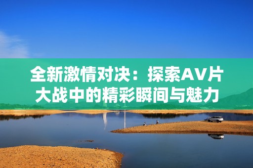 全新激情对决：探索AV片大战中的精彩瞬间与魅力