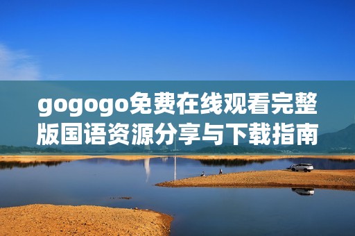 gogogo免费在线观看完整版国语资源分享与下载指南