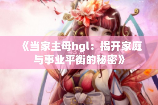 《当家主母hgl：揭开家庭与事业平衡的秘密》