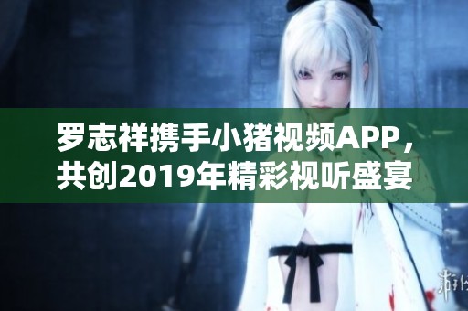 罗志祥携手小猪视频APP，共创2019年精彩视听盛宴