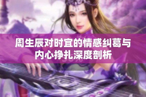 周生辰对时宜的情感纠葛与内心挣扎深度剖析