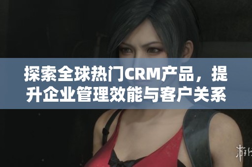 探索全球热门CRM产品，提升企业管理效能与客户关系