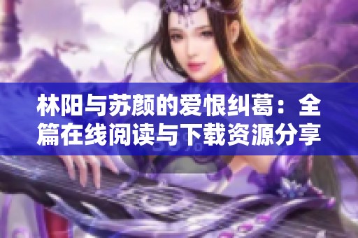 林阳与苏颜的爱恨纠葛：全篇在线阅读与下载资源分享