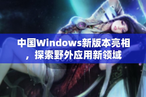 中国Windows新版本亮相，探索野外应用新领域