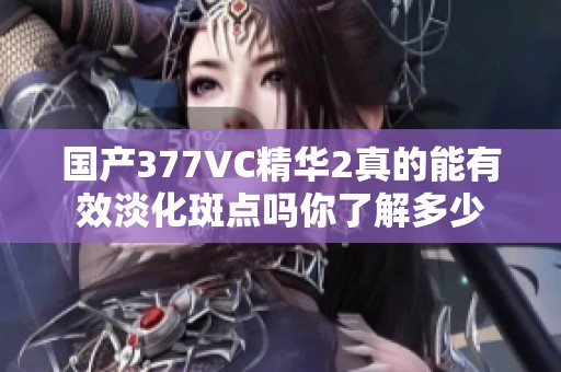 国产377VC精华2真的能有效淡化斑点吗你了解多少