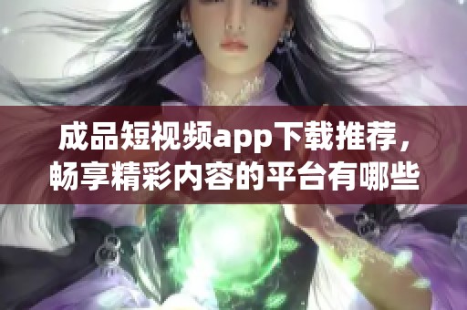 成品短视频app下载推荐，畅享精彩内容的平台有哪些