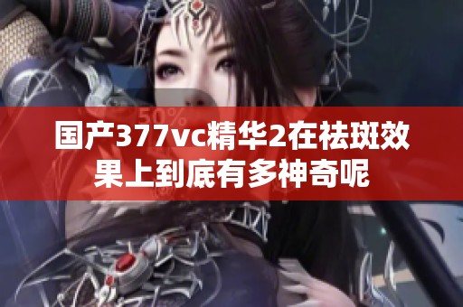 国产377vc精华2在祛斑效果上到底有多神奇呢