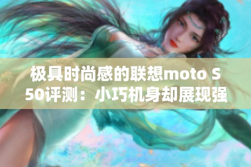 极具时尚感的联想moto S50评测：小巧机身却展现强大性能