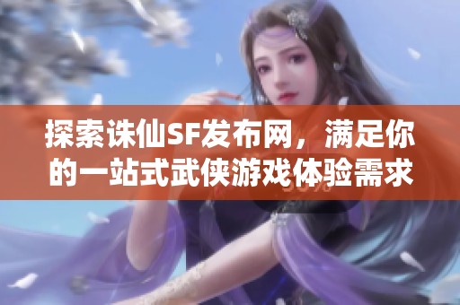 探索诛仙SF发布网，满足你的一站式武侠游戏体验需求