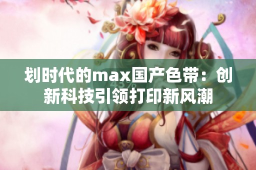 划时代的max国产色带：创新科技引领打印新风潮