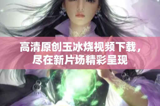 高清原创玉冰烧视频下载，尽在新片场精彩呈现