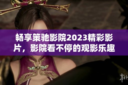 畅享策驰影院2023精彩影片，影院看不停的观影乐趣！