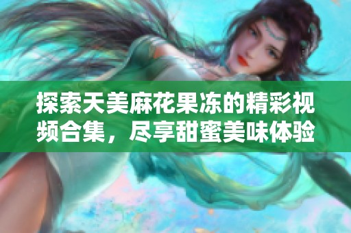 探索天美麻花果冻的精彩视频合集，尽享甜蜜美味体验