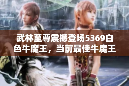 武林至尊震撼登场5369白色牛魔王，当前最佳牛魔王资质揭秘