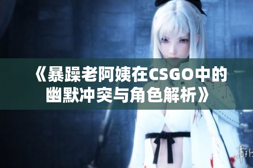 《暴躁老阿姨在CSGO中的幽默冲突与角色解析》