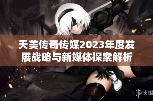 天美传奇传媒2023年度发展战略与新媒体探索解析