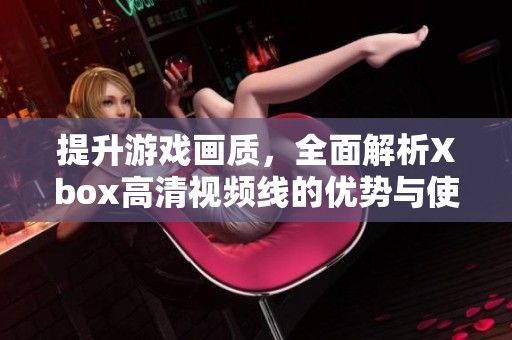 提升游戏画质，全面解析Xbox高清视频线的优势与使用技巧