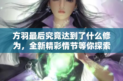 方羽最后究竟达到了什么修为，全新精彩情节等你探索