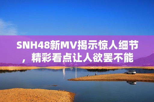 SNH48新MV揭示惊人细节，精彩看点让人欲罢不能