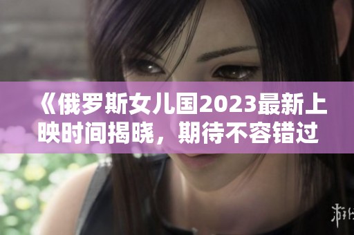 《俄罗斯女儿国2023最新上映时间揭晓，期待不容错过》