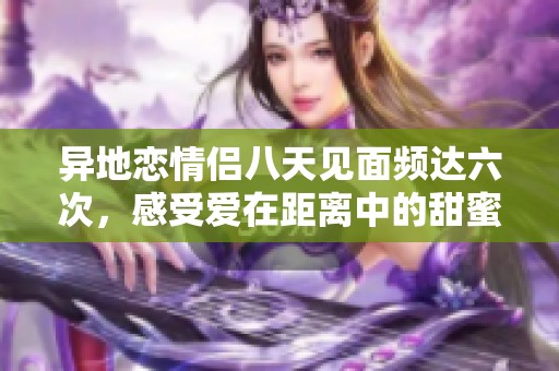 异地恋情侣八天见面频达六次，感受爱在距离中的甜蜜