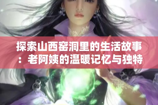 探索山西窑洞里的生活故事：老阿姨的温暖记忆与独特文化