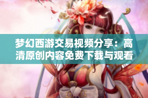 梦幻西游交易视频分享：高清原创内容免费下载与观看指南