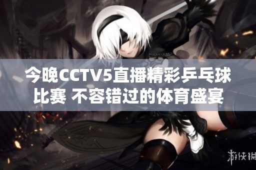 今晚CCTV5直播精彩乒乓球比赛 不容错过的体育盛宴