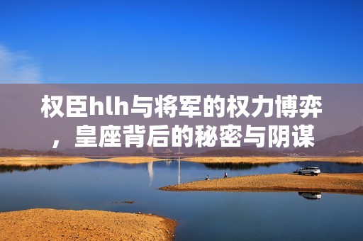 权臣hlh与将军的权力博弈，皇座背后的秘密与阴谋