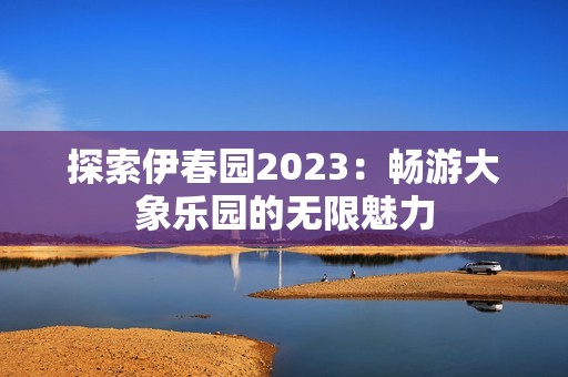 探索伊春园2023：畅游大象乐园的无限魅力