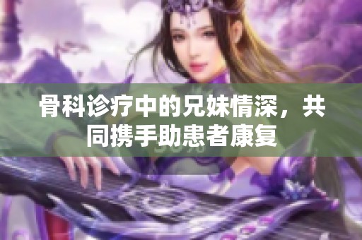 骨科诊疗中的兄妹情深，共同携手助患者康复