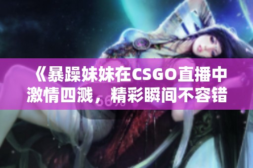 《暴躁妹妹在CSGO直播中激情四溅，精彩瞬间不容错过》