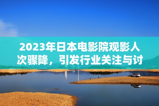 2023年日本电影院观影人次骤降，引发行业关注与讨论