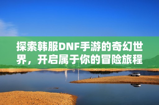 探索韩服DNF手游的奇幻世界，开启属于你的冒险旅程！