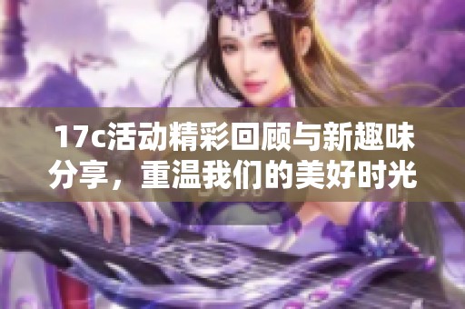 17c活动精彩回顾与新趣味分享，重温我们的美好时光