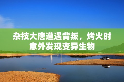 杂技大唐遭遇背叛，烤火时意外发现变异生物