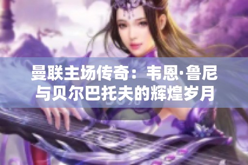 曼联主场传奇：韦恩·鲁尼与贝尔巴托夫的辉煌岁月