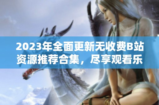 2023年全面更新无收费B站资源推荐合集，尽享观看乐趣