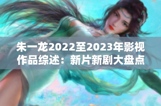 朱一龙2022至2023年影视作品综述：新片新剧大盘点