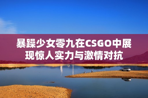 暴躁少女零九在CSGO中展现惊人实力与激情对抗