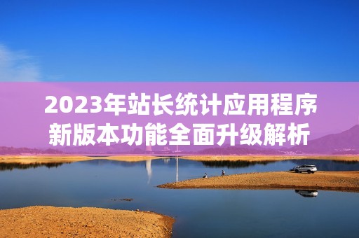 2023年站长统计应用程序新版本功能全面升级解析