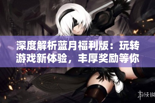 深度解析蓝月福利版：玩转游戏新体验，丰厚奖励等你来拿