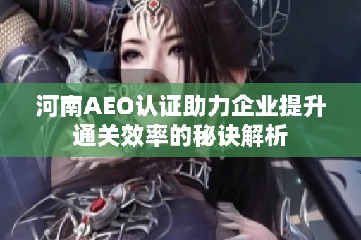 河南AEO认证助力企业提升通关效率的秘诀解析